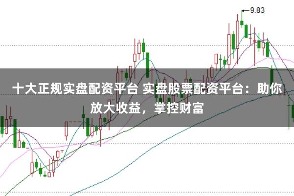十大正规实盘配资平台 实盘股票配资平台：助你放大收益，掌控财富