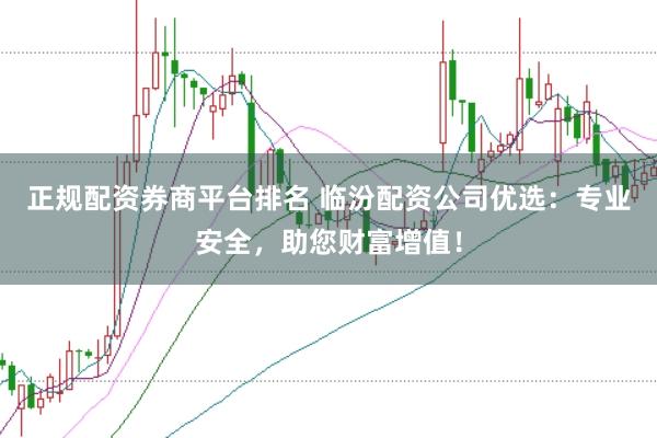 正规配资券商平台排名 临汾配资公司优选：专业安全，助您财富增值！